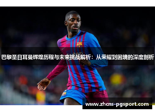 巴黎圣日耳曼辉煌历程与未来挑战解析：从荣耀到困境的深度剖析