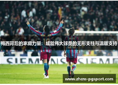 梅西背后的家庭力量：成就伟大球员的无形支柱与温暖支持
