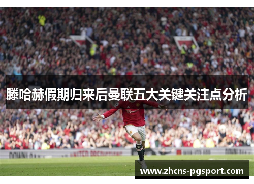 滕哈赫假期归来后曼联五大关键关注点分析