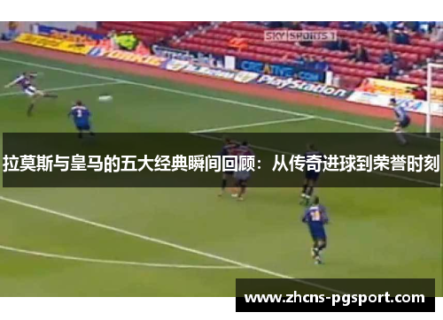 拉莫斯与皇马的五大经典瞬间回顾：从传奇进球到荣誉时刻