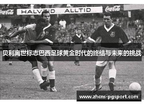 贝利离世标志巴西足球黄金时代的终结与未来的挑战 贝利离世标志巴西足球黄金时代的终结与未来的挑战