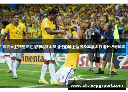 探究大卫路易斯在足球比赛中常担任的场上位置及其战术作用分析与解读 探究大卫路易斯在足球比赛中常担任的场上位置及其战术作用分析与解读