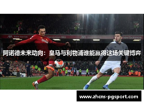 阿诺德未来动向：皇马与利物浦谁能赢得这场关键博弈
