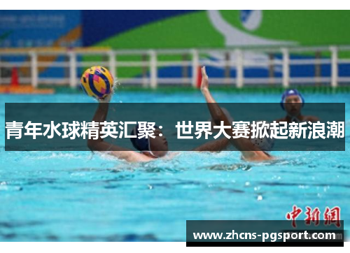 青年水球精英汇聚：世界大赛掀起新浪潮